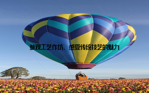 参观工艺作坊, 感受传统技艺的魅力