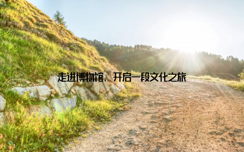 走进博物馆, 开启一段文化之旅