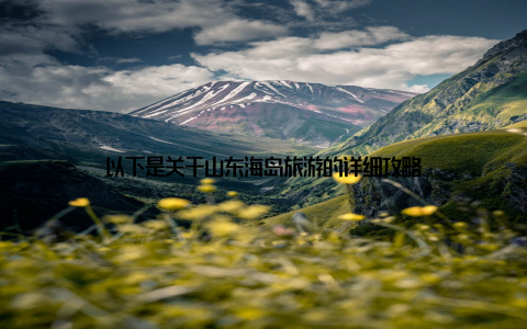 以下是关于山东海岛旅游的详细攻略