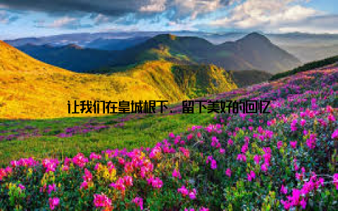 让我们在皇城根下, 留下美好的回忆