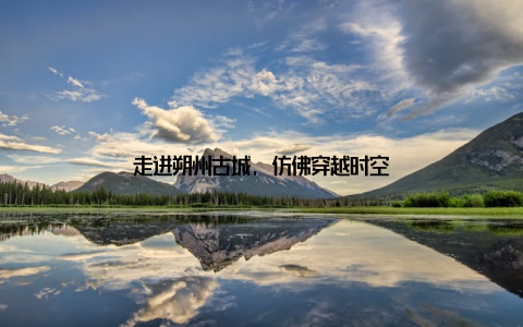 走进朔州古城, 仿佛穿越时空
