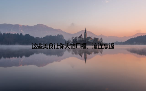 这些美食让你大饱口福, 流连忘返