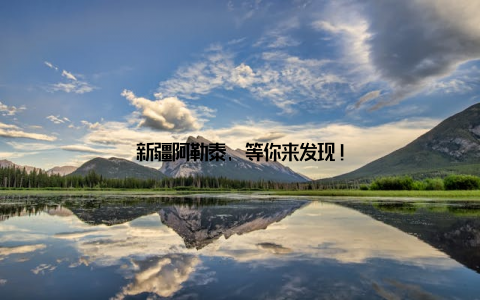 新疆阿勒泰, 等你来发现!